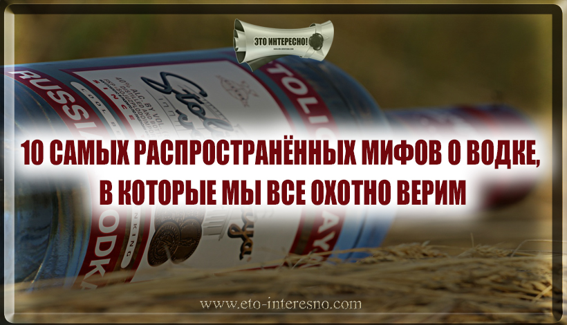 10 САМЫХ РАСПРОСТРАНЁННЫХ МИФОВ О ВОДКЕ, В КОТОРЫЕ МЫ ВСЕ ОХОТНО ВЕРИМ