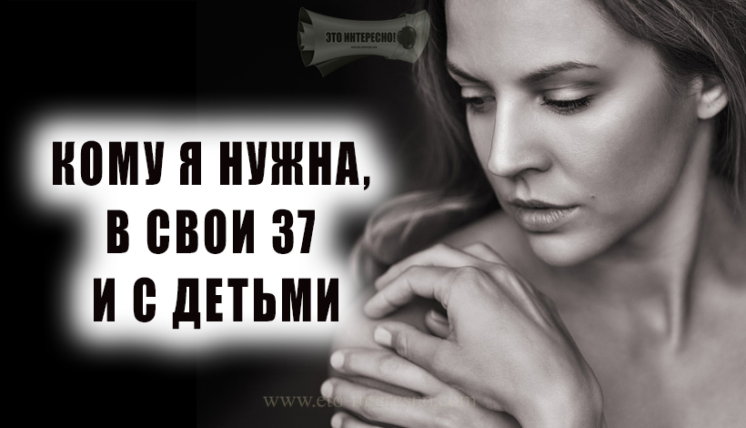 «КОМУ Я НУЖНА, В СВОИ 37 И С ДЕТЬМИ» — А СЕБЕ, СЕБЕ-ТО ВЫ НУЖНЫ?