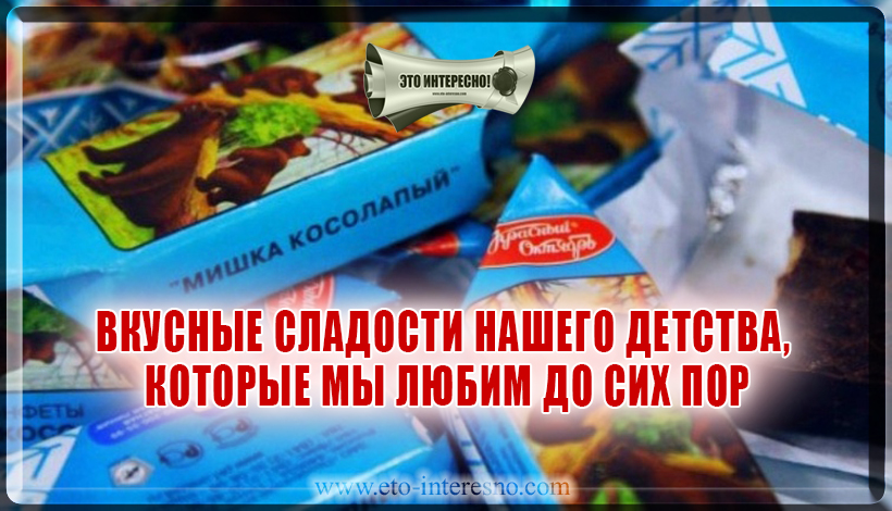 ВКУСНЫЕ СЛАДОСТИ НАШЕГО ДЕТСТВА, КОТОРЫЕ МЫ ЛЮБИМ ДО СИХ ПОР