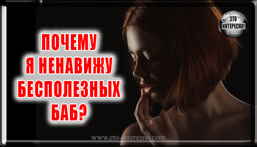 ПОЧЕМУ, ДУМАЕТЕ, Я НЕНАВИЖУ БЕСПОЛЕЗНЫХ БАБ?