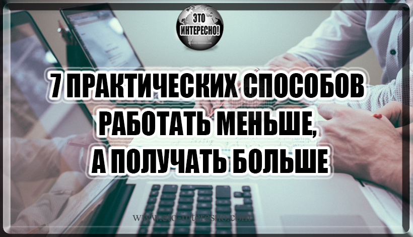 7 ПРАКТИЧЕСКИХ СПОСОБОВ РАБОТАТЬ МЕНЬШЕ, А ПОЛУЧАТЬ БОЛЬШЕ