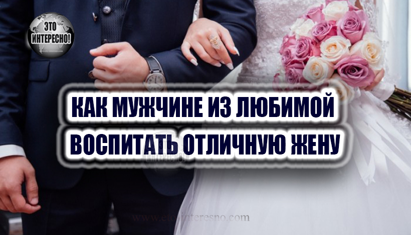 КАК МУЖЧИНЕ ИЗ ЛЮБИМОЙ ВОСПИТАТЬ ОТЛИЧНУЮ ЖЕНУ