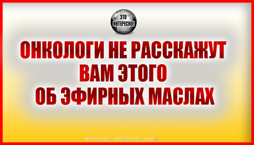 ОНКОЛОГИ НЕ РАССКАЖУТ ВАМ ЭТОГО ОБ ЭФИРНЫХ МАСЛАХ