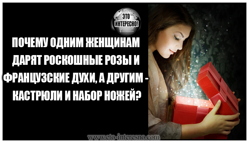 ПОЧЕМУ ОДНИМ ЖЕНЩИНАМ ДАРЯТ РОСКОШНЫЕ РОЗЫ И ФРАНЦУЗСКИЕ ДУХИ, А ДРУГИМ — КАСТРЮЛИ И НАБОР НОЖЕЙ?