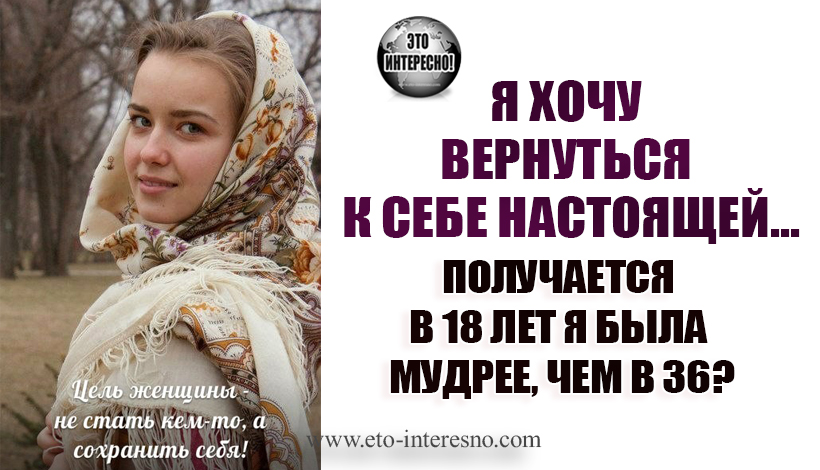 Я ХОЧУ ВЕРНУТЬСЯ К СЕБЕ НАСТОЯЩЕЙ...  ПОЛУЧАЕТСЯ В 18 ЛЕТ Я БЫЛА МУДРЕЕ, ЧЕМ В 36?