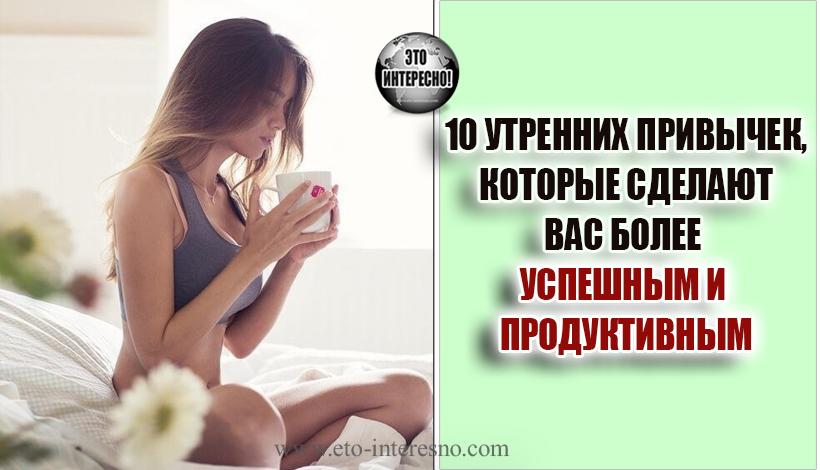 10 УТРЕННИХ ПРИВЫЧЕК, КОТОРЫЕ СДЕЛАЮТ ВАС БОЛЕЕ УСПЕШНЫМ И ПРОДУКТИВНЫМ