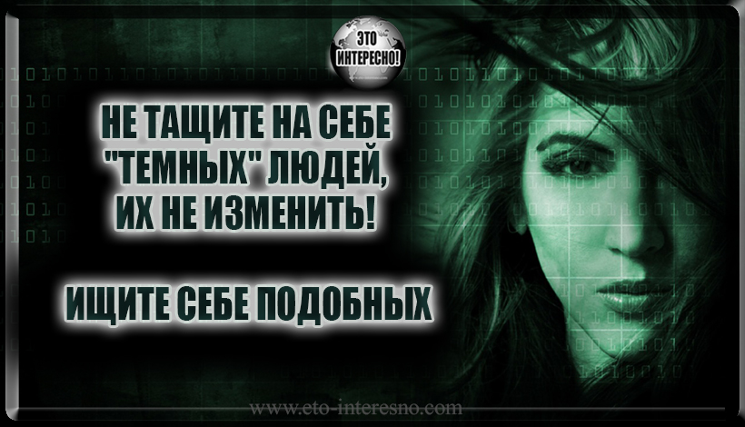 НЕ ТАЩИТЕ НА СЕБЕ "ТЕМНЫХ" ЛЮДЕЙ, ИХ НЕ ИЗМЕНИТЬ! ИЩИТЕ СЕБЕ ПОДОБНЫХ