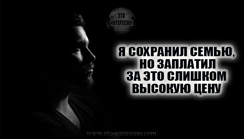 Я СОХРАНИЛ СЕМЬЮ, НО ЗАПЛАТИЛ ЗА ЭТО СЛИШКОМ ВЫСОКУЮ ЦЕНУ