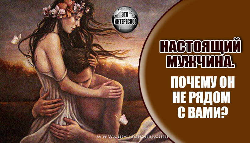 НАСТОЯЩИЙ МУЖЧИНА.  ПОЧЕМУ ОН НЕ РЯДОМ  С ВАМИ?