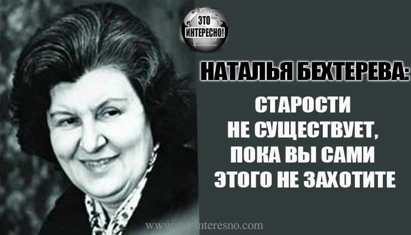 "СТАРОСТИ НЕ СУЩЕСТВУЕТ, ПОКА ВЫ САМИ ЭТОГО НЕ ЗАХОТИТЕ". ЛЕЧЕБНЫЕ ЦИТАТЫ АКАДЕМИКА Н. БЕХТЕРЕВОЙ