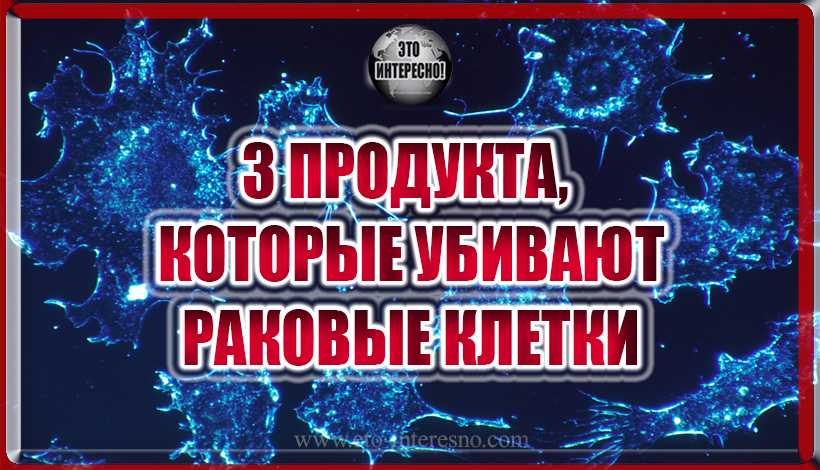 ЭТИ 3 ПРОДУКТА, КОТОРЫЕ УБИВАЮТ РАКОВЫЕ КЛЕТКИ