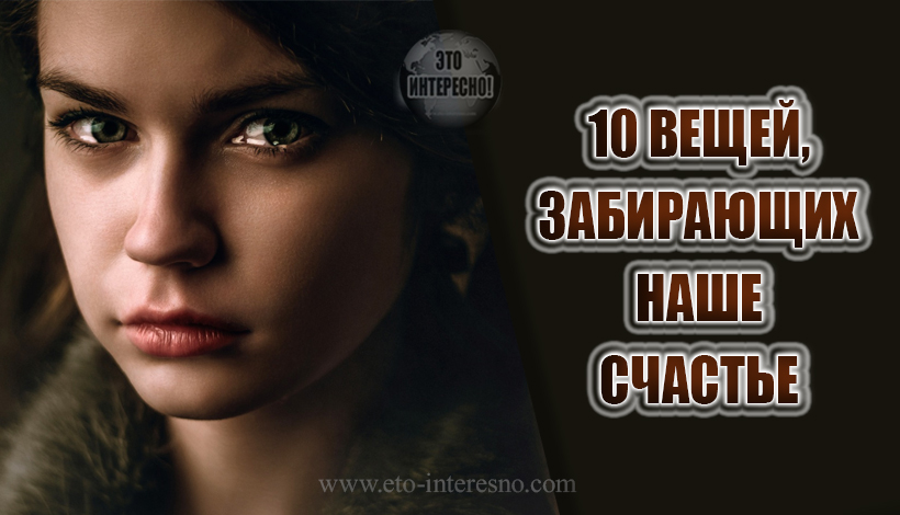 10 ВЕЩЕЙ, ЗАБИРАЮЩИХ НАШЕ СЧАСТЬЕ