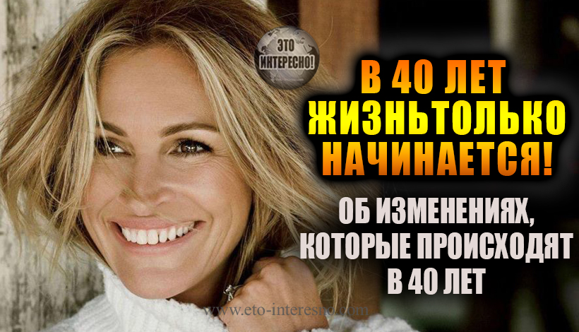 40 ЛЕТ... В 40 ЛЕТ ЖИЗНЬ ТОЛЬКО НАЧИНАЕТСЯ! ОБ ИЗМЕНЕНИЯХ, КОТОРЫЕ ПРОИСХОДЯТ В 40 ЛЕТ