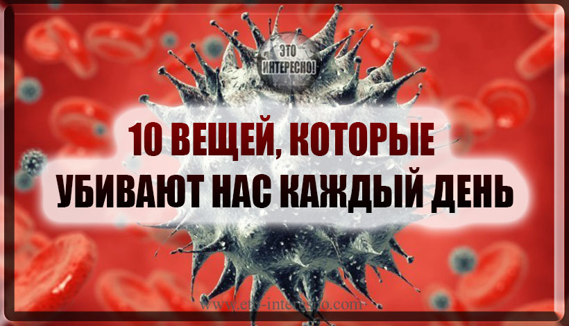 10 ВЕЩЕЙ, КОТОРЫЕ УБИВАЮТ НАС КАЖДЫЙ ДЕНЬ