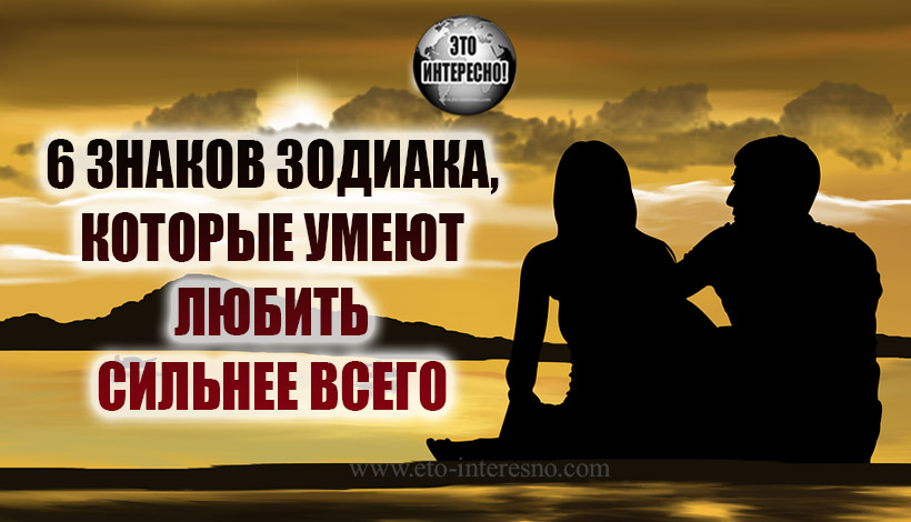 6 ЗНАКОВ ЗОДИАКА, КОТОРЫЕ УМЕЮТ ЛЮБИТЬ СИЛЬНЕЕ ВСЕГО