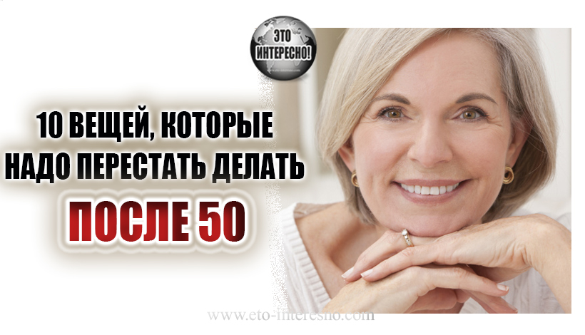 10 ВЕЩЕЙ, КОТОРЫЕ НАДО ПЕРЕСТАТЬ ДЕЛАТЬ ПОСЛЕ 50