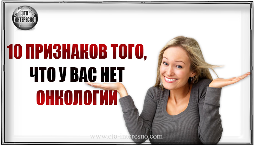 10 ПРИЗНАКОВ ТОГО, ЧТО У ВАС НЕТ (!) ОНКОЛОГИИ