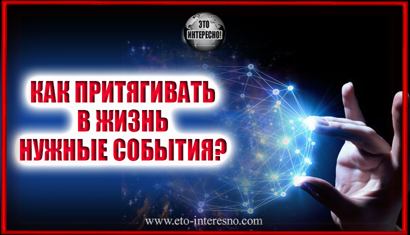 КАК ПРИТЯГИВАТЬ В ЖИЗНЬ НУЖНЫЕ СОБЫТИЯ?