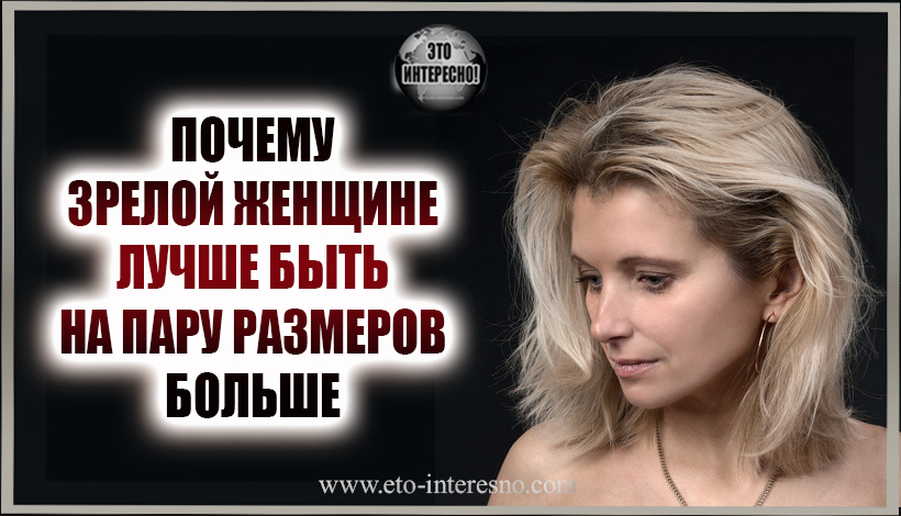 ЗРЕЛОЙ ЖЕНЩИНЕ ЛУЧШЕ БЫТЬ НА ПАРУ РАЗМЕРОВ БОЛЬШЕ И ВОТ ПОЧЕМУ