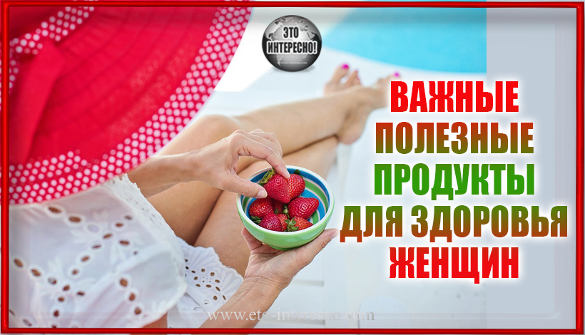 ВАЖНЫЕ ПОЛЕЗНЫЕ ПРОДУКТЫ ДЛЯ ЗДОРОВЬЯ ЖЕНЩИН