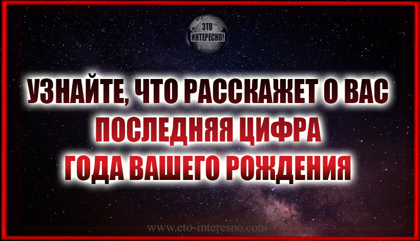 УЗНАЙТЕ, ЧТО РАССКАЖЕТ О ВАС ПОСЛЕДНЯЯ ЦИФРА ГОДА ВАШЕГО РОЖДЕНИЯ