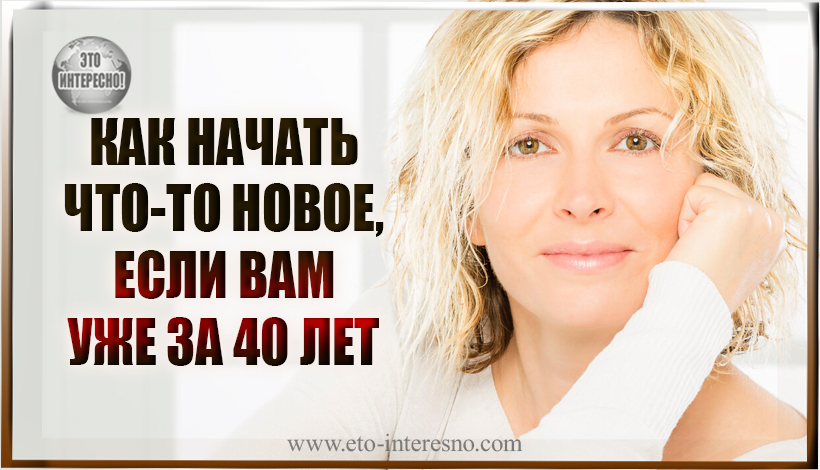 КАК НАЧАТЬ ЧТО-ТО НОВОЕ, ЕСЛИ ВАМ УЖЕ ЗА 40 ЛЕТ?