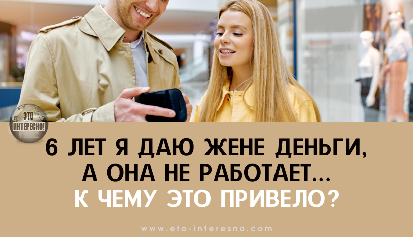 НА ПРОТЯЖЕНИИ 6 ЛЕТ Я ДАЮ ЖЕНЕ ДЕНЬГИ, А ОНА НЕ РАБОТАЕТ. РАССКАЗЫВАЮ, К ЧЕМУ ЭТО ПРИВЕЛО