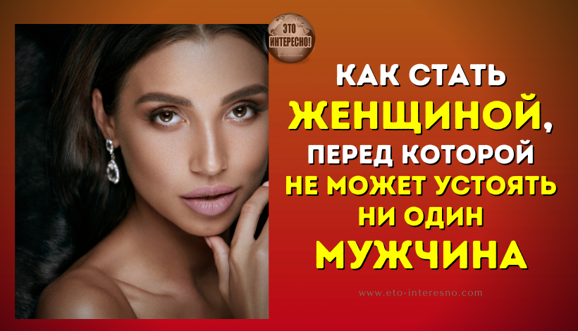 КАК СТАТЬ ЖЕНЩИНОЙ, ПЕРЕД КОТОРОЙ НЕ МОЖЕТ УСТОЯТЬ НИ ОДИН МУЖЧИНА