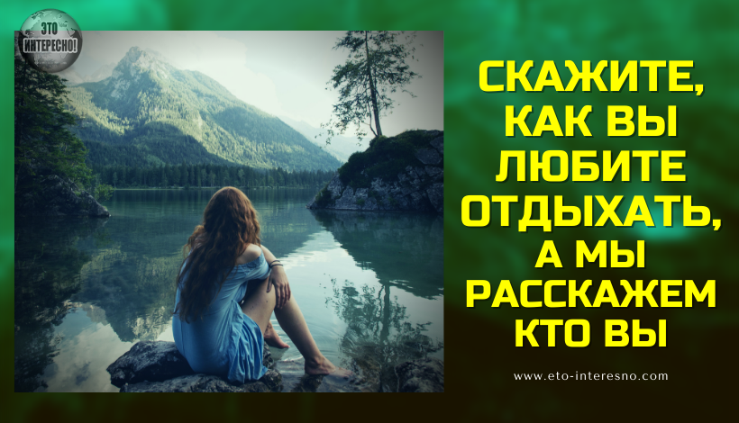 СКАЖИТЕ, КАК ВЫ ЛЮБИТЕ ОТДЫХАТЬ, А МЫ РАССКАЖЕМ КТО ВЫ