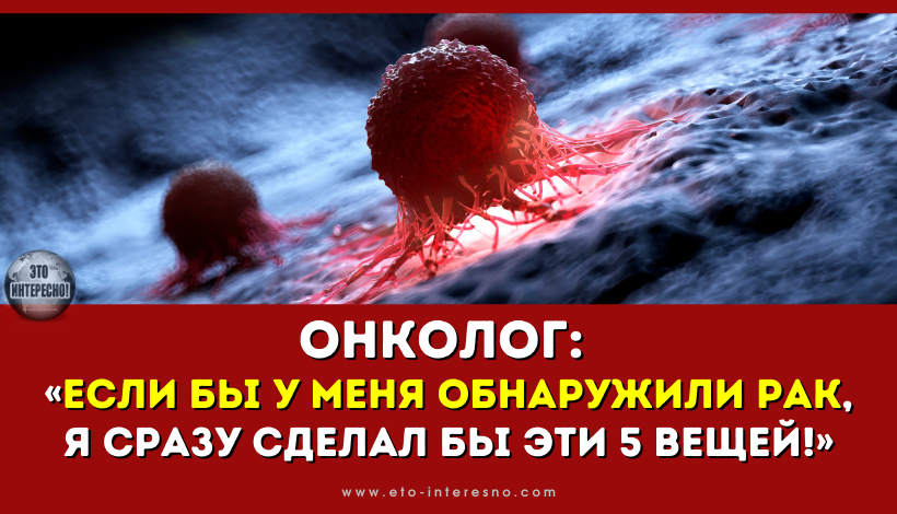 ОНКОЛОГ: «ЕСЛИ БЫ У МЕНЯ ОБНАРУЖИЛИ РАК, Я НЕМЕДЛЕННО СДЕЛАЛ БЫ ЭТИ 5 ВЕЩЕЙ!»