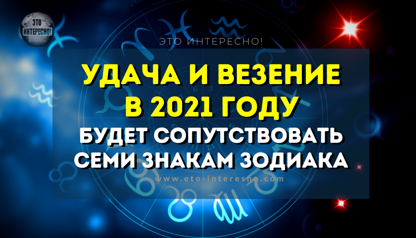 УДАЧА И ВЕЗЕНИЕ В 2021 ГОДУ БУДЕТ СОПУТСТВОВАТЬ СЕМИ ЗНАКАМ ЗОДИАКА