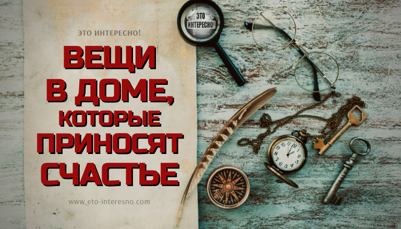 ВЕЩИ В ДОМЕ, КОТОРЫЕ ПРИНОСЯТ СЧАСТЬЕ, И ТЕ, ЧТО ПРИВЛЕКАЮТ БЕДУ