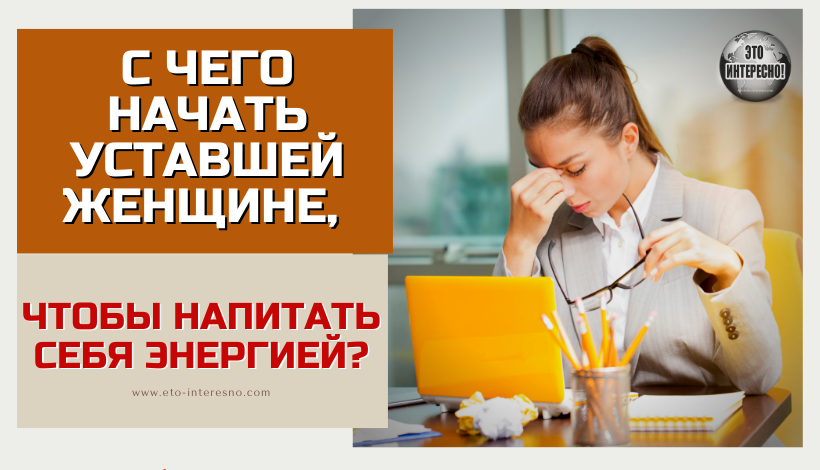 С ЧЕГО НАЧАТЬ УСТАВШЕЙ ЖЕНЩИНЕ, ЧТОБЫ НАПИТАТЬ СЕБЯ ЭНЕРГИЕЙ?