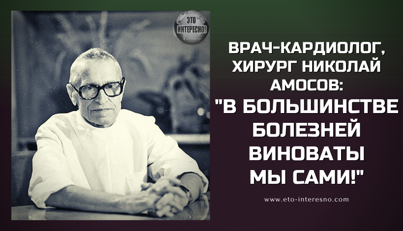 ВРАЧ-КАРДИОЛОГ, ХИРУРГ НИКОЛАЙ АМОСОВ:" В БОЛЬШИНСТВЕ БОЛЕЗНЕЙ ВИНОВАТЫ МЫ САМИ..."