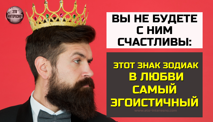 ВЫ НЕ БУДЕТЕ С НИМ СЧАСТЛИВЫ: ЭТОТ ЗНАК ЗОДИАКА В ЛЮБВИ САМЫЙ ЭГОИСТИЧНЫЙ