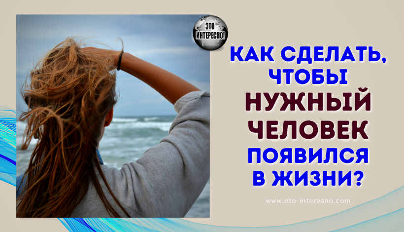 КАК СДЕЛАТЬ, ЧТОБЫ НУЖНЫЙ ЧЕЛОВЕК ПОЯВИЛСЯ В ЖИЗНИ?