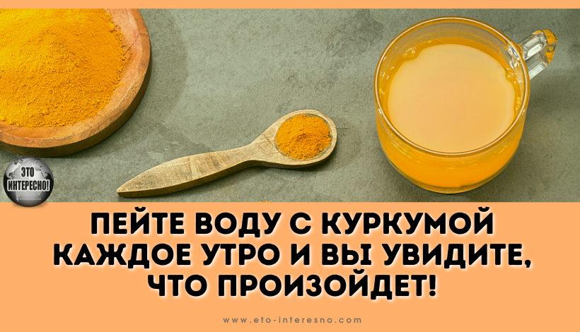 ПЕЙТЕ ВОДУ С КУРКУМОЙ КАЖДОЕ УТРО И ВЫ УВИДИТЕ, ЧТО ПРОИЗОЙДЕТ!