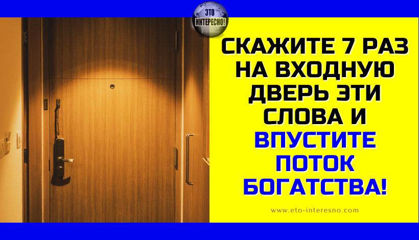 СКАЖИТЕ 7 РАЗ НА ВХОДНУЮ ДВЕРЬ ЭТИ СЛОВА И ВПУСТИТЕ ПОТОК БОГАТСТВА!