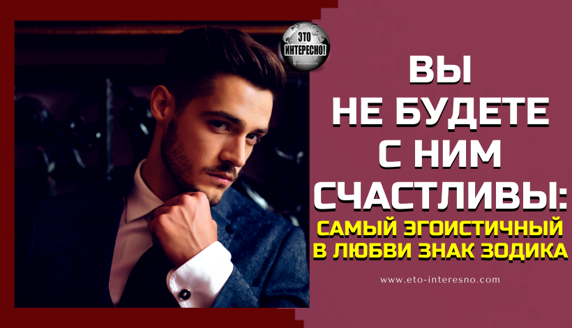 ВЫ НЕ БУДЕТЕ С НИМ СЧАСТЛИВЫ: ЭТОТ ЗНАК ЗОДИАКА В ЛЮБВИ САМЫЙ ЭГОИСТИЧНЫЙ