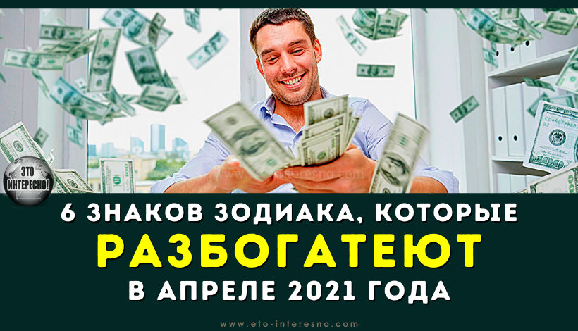 6 ЗНАКОВ ЗОДИАКА, КОТОРЫЕ РАЗБОГАТЕЮТ В АПРЕЛЕ 2021 ГОДА