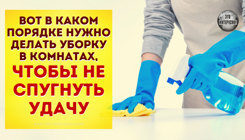 ВОТ В КАКОМ ПОРЯДКЕ НУЖНО ДЕЛАТЬ УБОРКУ В КОМНАТАХ, ЧТОБЫ НЕ СПУГНУТЬ УДАЧУ