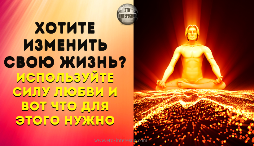 ЕСЛИ ХОТИТЕ ИЗМЕНИТЬ СВОЮ ЖИЗНЬ, ТО ИСПОЛЬЗУЙТЕ СИЛУ ЛЮБВИ И ВОТ ЧТО ДЛЯ ЭТОГО НУЖНО