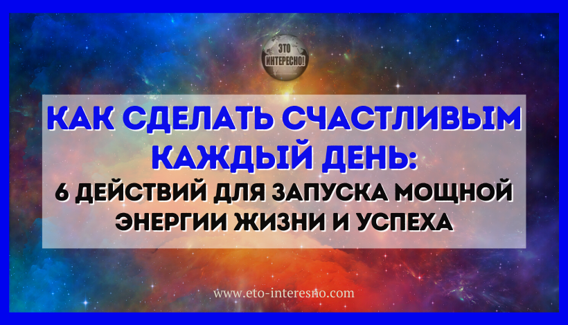 КАК СДЕЛАТЬ СЧАСТЛИВЫМ КАЖДЫЙ ДЕНЬ: 6 ДЕЙСТВИЙ ДЛЯ ЗАПУСКА МОЩНОЙ ЭНЕРГИИ ЖИЗНИ И УСПЕХА