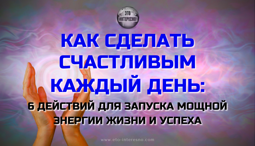 КАК СДЕЛАТЬ СЧАСТЛИВЫМ КАЖДЫЙ ДЕНЬ: 6 ДЕЙСТВИЙ ДЛЯ ЗАПУСКА МОЩНОЙ ЭНЕРГИИ ЖИЗНИ И УСПЕХА