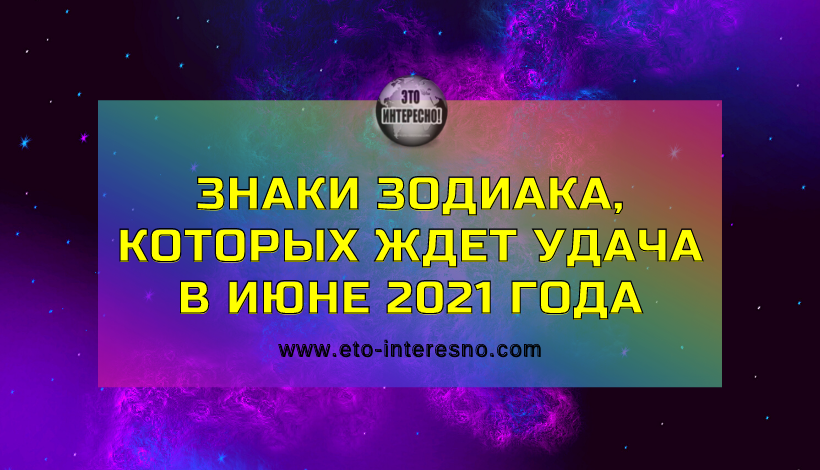 ЗНАКИ ЗОДИАКА, КОТОРЫХ ЖДЕТ УДАЧА В ИЮНЕ 2021 ГОДА