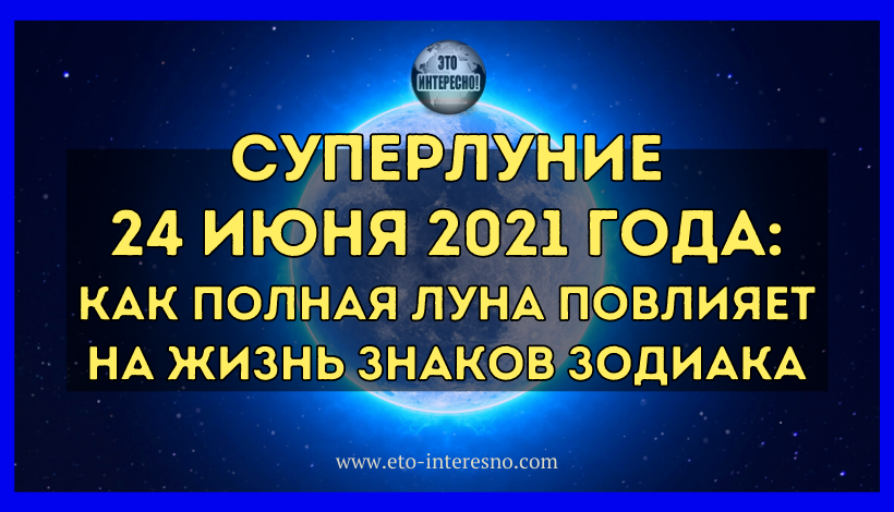 СУПЕРЛУНИЕ 24 ИЮНЯ 2021 ГОДА: КАК ПОЛНАЯ ЛУНА ПОВЛИЯЕТ НА ЖИЗНЬ ЗНАКОВ ЗОДИАКА