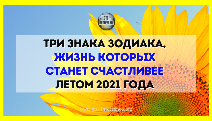 ТРИ ЗНАКА ЗОДИАКА, ЖИЗНЬ КОТОРЫХ СТАНЕТ СЧАСТЛИВЕЕ ЛЕТОМ 2021 ГОДА