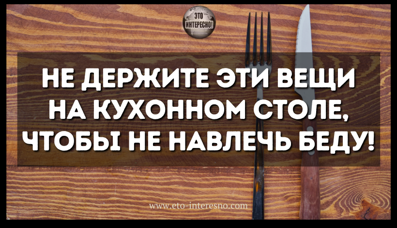 НЕ ДЕРЖИТЕ ЭТИ ВЕЩИ НА КУХОННОМ СТОЛЕ НИ В КОЕМ СЛУЧАЕ, ЧТОБЫ НЕ НАВЛЕЧЬ НА СВОЙ ДОМ БЕДУ!