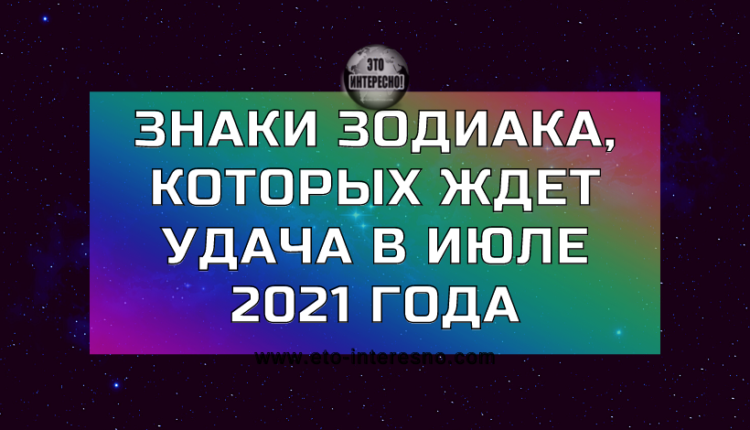 ЗНАКИ ЗОДИАКА, КОТОРЫХ ЖДЕТ УДАЧА В ИЮЛЕ 2021 ГОДА