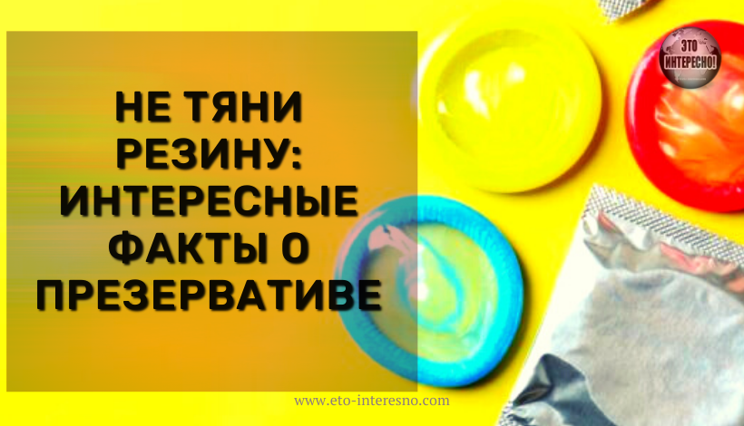 НЕ ТЯНИ РЕЗИНУ: ИНТЕРЕСНЫЕ ФАКТЫ О ПРЕЗЕРВАТИВЕ, КОТОРЫЕ ВЫ УСЛЫШИТЕ ВПЕРВЫЕ